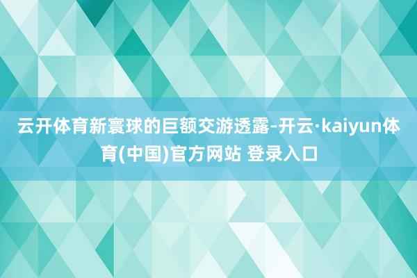 云开体育新寰球的巨额交游透露-开云·kaiyun体育(中国)官方网站 登录入口