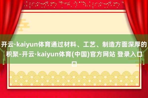 开云·kaiyun体育通过材料、工艺、制造方面深厚的积聚-开云·kaiyun体育(中国)官方网站 登录入口