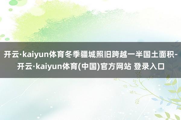 开云·kaiyun体育冬季疆城照旧跨越一半国土面积-开云·kaiyun体育(中国)官方网站 登录入口