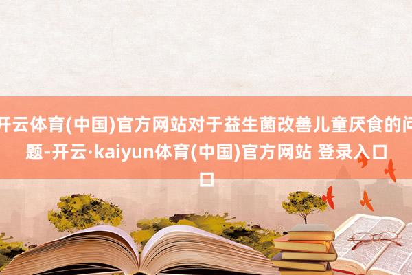 开云体育(中国)官方网站对于益生菌改善儿童厌食的问题-开云·kaiyun体育(中国)官方网站 登录入口