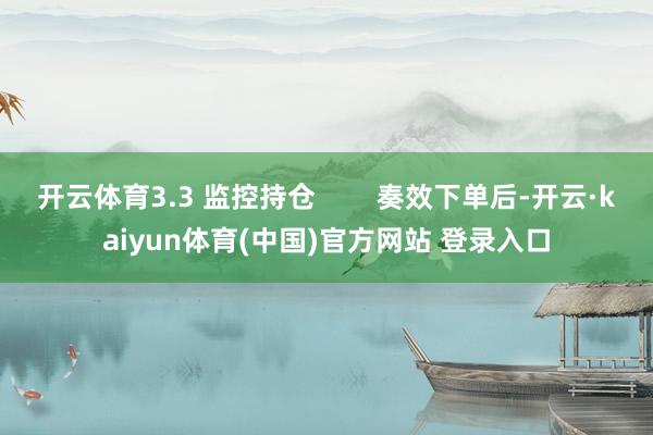 开云体育3.3 监控持仓        奏效下单后-开云·kaiyun体育(中国)官方网站 登录入口