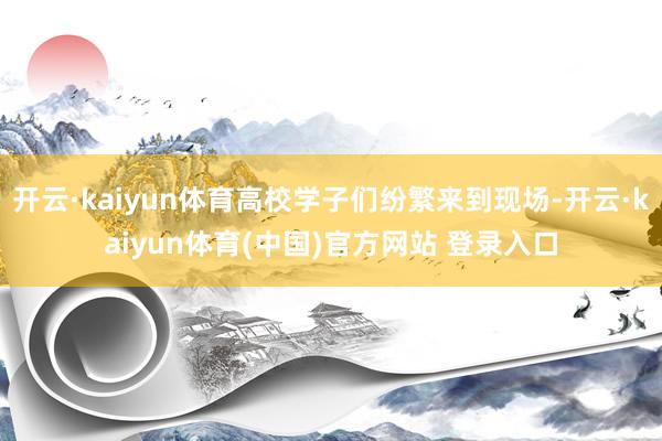 开云·kaiyun体育高校学子们纷繁来到现场-开云·kaiyun体育(中国)官方网站 登录入口