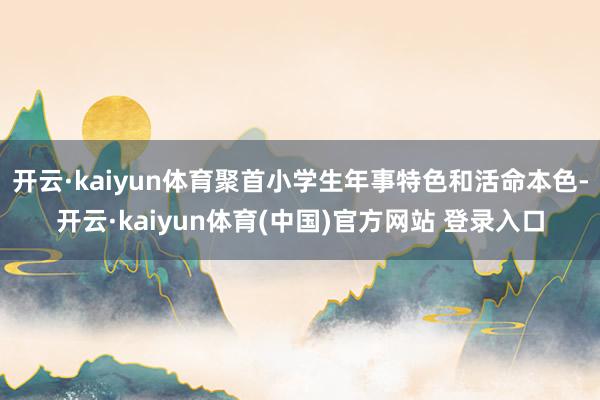 开云·kaiyun体育聚首小学生年事特色和活命本色-开云·kaiyun体育(中国)官方网站 登录入口