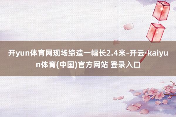 开yun体育网现场缔造一幅长2.4米-开云·kaiyun体育(中国)官方网站 登录入口