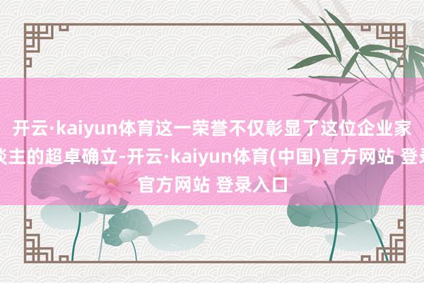 开云·kaiyun体育这一荣誉不仅彰显了这位企业家个东谈主的超卓确立-开云·kaiyun体育(中国)官方网站 登录入口