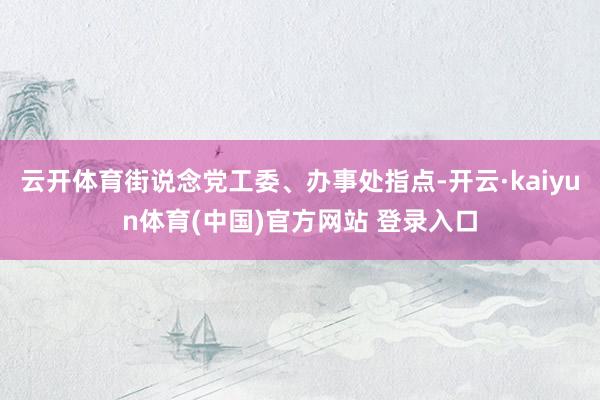 云开体育街说念党工委、办事处指点-开云·kaiyun体育(中国)官方网站 登录入口