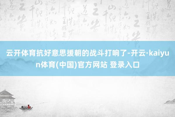 云开体育抗好意思援朝的战斗打响了-开云·kaiyun体育(中国)官方网站 登录入口